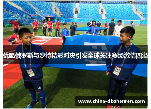 优酷俄罗斯与沙特精彩对决引发全球关注赛场激情四溢